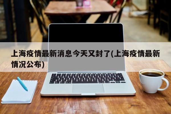 上海疫情最新消息今天又封了(上海疫情最新情况公布)