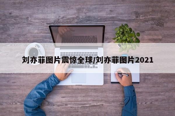 刘亦菲图片震惊全球/刘亦菲图片2021