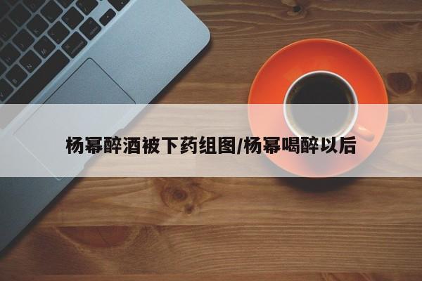 杨幂醉酒被下药组图/杨幂喝醉以后