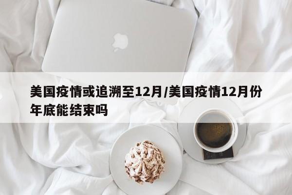 美国疫情或追溯至12月/美国疫情12月份年底能结束吗